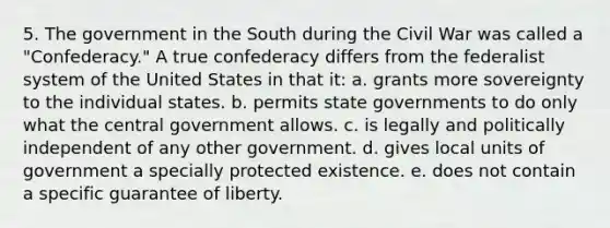 5. The government in the South during the Civil War was called a "Confederacy." A true confederacy differs from the federalist system of the United States in that it: a. grants more sovereignty to the individual states. b. permits state governments to do only what the central government allows. c. is legally and politically independent of any other government. d. gives local units of government a specially protected existence. e. does not contain a specific guarantee of liberty.