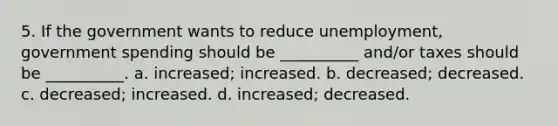 5. If the government wants to reduce unemployment, government spending should be __________ and/or taxes should be __________. a. increased; increased. b. decreased; decreased. c. decreased; increased. d. increased; decreased.