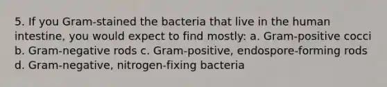 5. If you Gram-stained the bacteria that live in the human intestine, you would expect to find mostly: a. Gram-positive cocci b. Gram-negative rods c. Gram-positive, endospore-forming rods d. Gram-negative, nitrogen-fixing bacteria