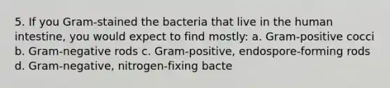 5. If you Gram-stained the bacteria that live in the human intestine, you would expect to find mostly: a. Gram-positive cocci b. Gram-negative rods c. Gram-positive, endospore-forming rods d. Gram-negative, nitrogen-fixing bacte