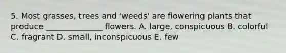 5. Most grasses, trees and 'weeds' are flowering plants that produce ______________ flowers. A. large, conspicuous B. colorful C. fragrant D. small, inconspicuous E. few