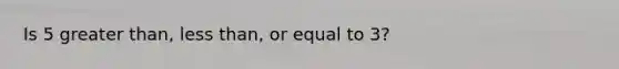 Is 5 greater than, less than, or equal to 3?