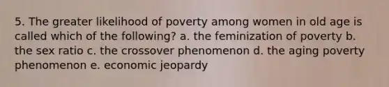 5. The greater likelihood of poverty among women in old age is called which of the following? a. the feminization of poverty b. the sex ratio c. the crossover phenomenon d. the aging poverty phenomenon e. economic jeopardy