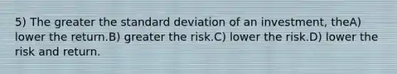 5) The greater the standard deviation of an investment, theA) lower the return.B) greater the risk.C) lower the risk.D) lower the risk and return.