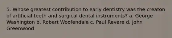 5. Whose greatest contribution to early dentistry was the creaton of artificial teeth and surgical dental instruments? a. George Washington b. Robert Woofendale c. Paul Revere d. John Greenwood