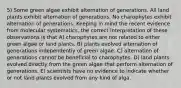 5) Some green algae exhibit alternation of generations. All land plants exhibit alternation of generations. No charophytes exhibit alternation of generations. Keeping in mind the recent evidence from molecular systematics, the correct interpretation of these observations is that A) charophytes are not related to either green algae or land plants. B) plants evolved alternation of generations independently of green algae. C) alternation of generations cannot be beneficial to charophytes. D) land plants evolved directly from the green algae that perform alternation of generations. E) scientists have no evidence to indicate whether or not land plants evolved from any kind of alga.