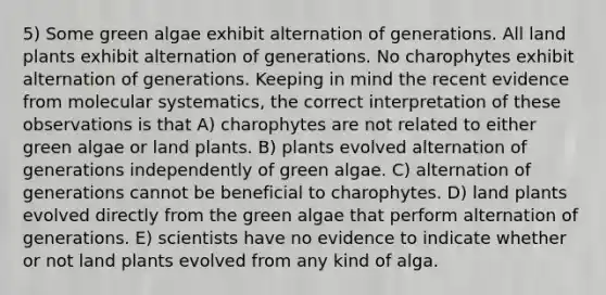 5) Some green algae exhibit alternation of generations. All land plants exhibit alternation of generations. No charophytes exhibit alternation of generations. Keeping in mind the recent evidence from molecular systematics, the correct interpretation of these observations is that A) charophytes are not related to either green algae or land plants. B) plants evolved alternation of generations independently of green algae. C) alternation of generations cannot be beneficial to charophytes. D) land plants evolved directly from the green algae that perform alternation of generations. E) scientists have no evidence to indicate whether or not land plants evolved from any kind of alga.