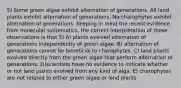 5) Some green algae exhibit alternation of generations. All land plants exhibit alternation of generations. No charophytes exhibit alternation of generations. Keeping in mind the recent evidence from molecular systematics, the correct interpretation of these observations is that 5) A) plants evolved alternation of generations independently of green algae. B) alternation of generations cannot be beneficial to charophytes. C) land plants evolved directly from the green algae that perform alternation of generations. D)scientists have no evidence to indicate whether or not land plants evolved from any kind of alga. E) charophytes are not related to either green algae or land plants