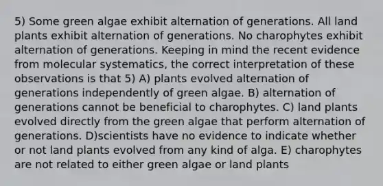 5) Some green algae exhibit alternation of generations. All land plants exhibit alternation of generations. No charophytes exhibit alternation of generations. Keeping in mind the recent evidence from molecular systematics, the correct interpretation of these observations is that 5) A) plants evolved alternation of generations independently of green algae. B) alternation of generations cannot be beneficial to charophytes. C) land plants evolved directly from the green algae that perform alternation of generations. D)scientists have no evidence to indicate whether or not land plants evolved from any kind of alga. E) charophytes are not related to either green algae or land plants