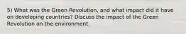 5) What was the Green Revolution, and what impact did it have on developing countries? Discuss the impact of the Green Revolution on the environment.