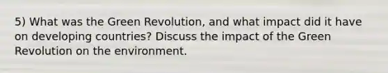 5) What was the Green Revolution, and what impact did it have on developing countries? Discuss the impact of the Green Revolution on the environment.