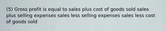 (5) Gross profit is equal to sales plus cost of goods sold sales plus selling expenses sales less selling expenses sales less cost of goods sold