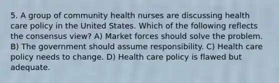 5. A group of community health nurses are discussing health care policy in the United States. Which of the following reflects the consensus view? A) Market forces should solve the problem. B) The government should assume responsibility. C) Health care policy needs to change. D) Health care policy is flawed but adequate.