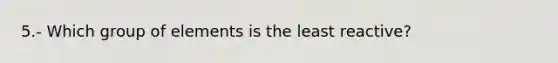 5.- Which group of elements is the least reactive?