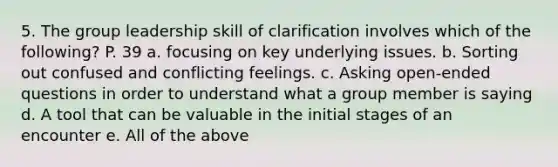 5. The group leadership skill of clarification involves which of the following? P. 39 a. focusing on key underlying issues. b. Sorting out confused and conflicting feelings. c. Asking open-ended questions in order to understand what a group member is saying d. A tool that can be valuable in the initial stages of an encounter e. All of the above