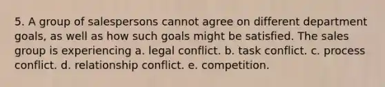 5. A group of salespersons cannot agree on different department goals, as well as how such goals might be satisfied. The sales group is experiencing a. legal conflict. b. task conflict. c. process conflict. d. relationship conflict. e. competition.