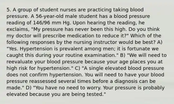 5. A group of student nurses are practicing taking blood pressure. A 56-year-old male student has a blood pressure reading of 146/96 mm Hg. Upon hearing the reading, he exclaims, "My pressure has never been this high. Do you think my doctor will prescribe medication to reduce it?" Which of the following responses by the nursing instructor would be best? A) "Yes. Hypertension is prevalent among men; it is fortunate we caught this during your routine examination." B) "We will need to reevaluate your blood pressure because your age places you at high risk for hypertension." C) "A single elevated blood pressure does not confirm hypertension. You will need to have your blood pressure reassessed several times before a diagnosis can be made." D) "You have no need to worry. Your pressure is probably elevated because you are being tested."