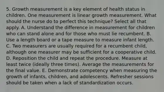 5. Growth measurement is a key element of health status in children. One measurement is linear growth measurement. What should the nurse do to perfect this technique? Select all that apply. A. Understand the difference in measurement for children who can stand alone and for those who must lie recumbent. B. Use a length board or a tape measure to measure infant length. C. Two measurers are usually required for a recumbent child, although one measurer may be sufficient for a cooperative child. D. Reposition the child and repeat the procedure. Measure at least twice (ideally three times). Average the measurements for the final value. E. Demonstrate competency when measuring the growth of infants, children, and adolescents. Refresher sessions should be taken when a lack of standardization occurs.