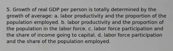 5. Growth of real GDP per person is totally determined by the growth of average: a. labor productivity and the proportion of the population employed. b. labor productivity and the proportion of the population in the labor force. c. labor force participation and the share of income going to capital. d. labor force participation and the share of the population employed.