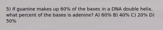 5) If guanine makes up 60% of the bases in a DNA double helix, what percent of the bases is adenine? A) 60% B) 40% C) 20% D) 50%