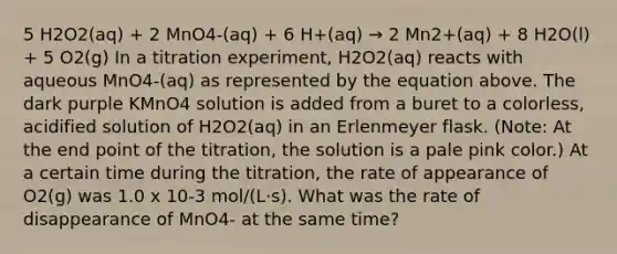 5 H2O2(aq) + 2 MnO4-(aq) + 6 H+(aq) → 2 Mn2+(aq) + 8 H2O(l) + 5 O2(g) In a titration experiment, H2O2(aq) reacts with aqueous MnO4-(aq) as represented by the equation above. The dark purple KMnO4 solution is added from a buret to a colorless, acidified solution of H2O2(aq) in an Erlenmeyer flask. (Note: At the end point of the titration, the solution is a pale pink color.) At a certain time during the titration, the rate of appearance of O2(g) was 1.0 x 10-3 mol/(L⋅s). What was the rate of disappearance of MnO4- at the same time?