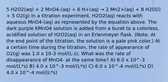 5 H2O2(aq) + 2 MnO4-(aq) + 6 H+(aq) → 2 Mn2+(aq) + 8 H2O(l) + 5 O2(g) In a titration experiment, H2O2(aq) reacts with aqueous MnO4-(aq) as represented by the equation above. The dark purple KMnO4 solution is added from a buret to a colorless, acidified solution of H2O2(aq) in an Erlenmeyer flask. (Note: At the end point of the titration, the solution is a pale pink color.) At a certain time during the titration, the rate of appearance of O2(g) was 1.0 x 10-3 mol/(L⋅s). What was the rate of disappearance of MnO4- at the same time? A) 6.0 x 10^-3 mol/(L*s) B) 4.0 x 10^-3 mol/(L*s) C) 6.0 x 10^-4 mol/(L*s) D) 4.0 x 10^-4 mol/(L*s)