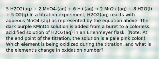 5 H2O2(aq) + 2 MnO4-(aq) + 6 H+(aq) → 2 Mn2+(aq) + 8 H2O(l) + 5 O2(g) In a titration experiment, H2O2(aq) reacts with aqueous MnO4-(aq) as represented by the equation above. The dark purple KMnO4 solution is added from a buret to a colorless, acidified solution of H2O2(aq) in an Erlenmeyer flask. (Note: At the end point of the titration, the solution is a pale pink color.) Which element is being oxidized during the titration, and what is the element's change in oxidation number?