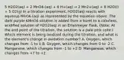 5 H2O2(aq) + 2 MnO4-(aq) + 6 H+(aq) → 2 Mn2+(aq) + 8 H2O(l) + 5 O2(g) In a titration experiment, H2O2(aq) reacts with aqueous MnO4-(aq) as represented by the equation above. The dark purple KMnO4 solution is added from a buret to a colorless, acidified solution of H2O2(aq) in an Erlenmeyer flask. (Note: At the end point of the titration, the solution is a pale pink color.) Which element is being oxidized during the titration, and what is the element's change in oxidation number? A. Oxygen, which changes from -1 to 0 B. Oxygen, which changes from 0 to -2 C. Manganese, which changes from -1 to +2 D. Manganese, which changes from +7 to +2