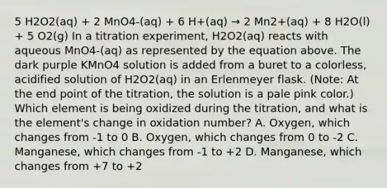 5 H2O2(aq) + 2 MnO4-(aq) + 6 H+(aq) → 2 Mn2+(aq) + 8 H2O(l) + 5 O2(g) In a titration experiment, H2O2(aq) reacts with aqueous MnO4-(aq) as represented by the equation above. The dark purple KMnO4 solution is added from a buret to a colorless, acidified solution of H2O2(aq) in an Erlenmeyer flask. (Note: At the end point of the titration, the solution is a pale pink color.) Which element is being oxidized during the titration, and what is the element's change in oxidation number? A. Oxygen, which changes from -1 to 0 B. Oxygen, which changes from 0 to -2 C. Manganese, which changes from -1 to +2 D. Manganese, which changes from +7 to +2