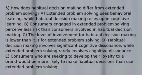 5) How does habitual decision making differ from extended problem solving? A) Extended problem solving uses behavioral learning, while habitual decision making relies upon cognitive learning. B) Consumers engaged in extended problem solving perceive less risk than consumers involved in habitual decision making. C) The level of involvement for habitual decision making is lower than it is for extended problem solving. D) Habitual decision making involves significant cognitive dissonance, while extended problem solving rarely involves cognitive dissonance. E) Consumers who are seeking to develop their loyalty to a brand would be more likely to make habitual decisions than use extended problem solving.