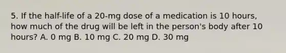 5. If the half-life of a 20-mg dose of a medication is 10 hours, how much of the drug will be left in the person's body after 10 hours? A. 0 mg B. 10 mg C. 20 mg D. 30 mg