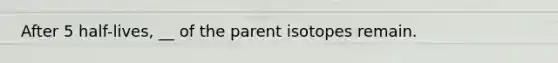 After 5 half-lives, __ of the parent isotopes remain.