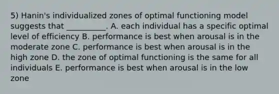 5) Hanin's individualized zones of optimal functioning model suggests that __________. A. each individual has a specific optimal level of efficiency B. performance is best when arousal is in the moderate zone C. performance is best when arousal is in the high zone D. the zone of optimal functioning is the same for all individuals E. performance is best when arousal is in the low zone