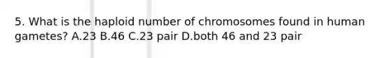 5. What is the haploid number of chromosomes found in human gametes? A.23 B.46 C.23 pair D.both 46 and 23 pair