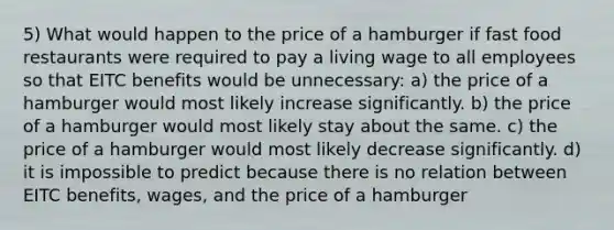 5) What would happen to the price of a hamburger if fast food restaurants were required to pay a living wage to all employees so that EITC benefits would be unnecessary: a) the price of a hamburger would most likely increase significantly. b) the price of a hamburger would most likely stay about the same. c) the price of a hamburger would most likely decrease significantly. d) it is impossible to predict because there is no relation between EITC benefits, wages, and the price of a hamburger