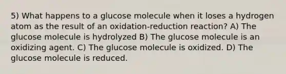 5) What happens to a glucose molecule when it loses a hydrogen atom as the result of an oxidation-reduction reaction? A) The glucose molecule is hydrolyzed B) The glucose molecule is an oxidizing agent. C) The glucose molecule is oxidized. D) The glucose molecule is reduced.