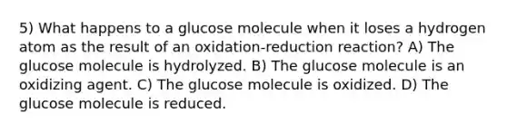 5) What happens to a glucose molecule when it loses a hydrogen atom as the result of an oxidation-reduction reaction? A) The glucose molecule is hydrolyzed. B) The glucose molecule is an oxidizing agent. C) The glucose molecule is oxidized. D) The glucose molecule is reduced.