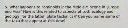 5. What happens to hominoids in the Middle Miocene in Europe and Asia? How is this related to aspects of both ecology and geology (for the latter, plate tectonics)? Can you name some of the taxa that appear at this time?