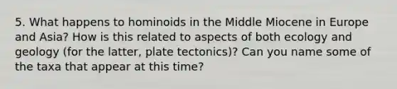 5. What happens to hominoids in the Middle Miocene in Europe and Asia? How is this related to aspects of both ecology and geology (for the latter, plate tectonics)? Can you name some of the taxa that appear at this time?