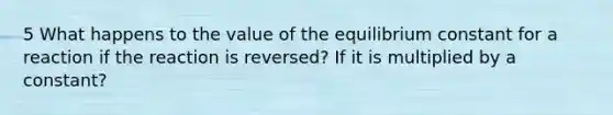 5 What happens to the value of the equilibrium constant for a reaction if the reaction is reversed? If it is multiplied by a constant?