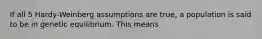 If all 5 Hardy-Weinberg assumptions are true, a population is said to be in genetic equilibrium. This means