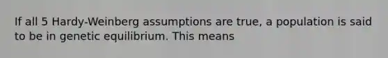 If all 5 Hardy-Weinberg assumptions are true, a population is said to be in genetic equilibrium. This means