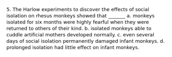 5. The Harlow experiments to discover the effects of social isolation on rhesus monkeys showed that _______ a. monkeys isolated for six months were highly fearful when they were returned to others of their kind. b. isolated monkeys able to cuddle artificial mothers developed normally. c. even several days of social isolation permanently damaged infant monkeys. d. prolonged isolation had little effect on infant monkeys.