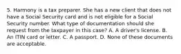 5. Harmony is a tax preparer. She has a new client that does not have a Social Security card and is not eligible for a Social Security number. What type of documentation should she request from the taxpayer in this case? A. A driver's license. B. An ITIN card or letter. C. A passport. D. None of these documents are acceptable.