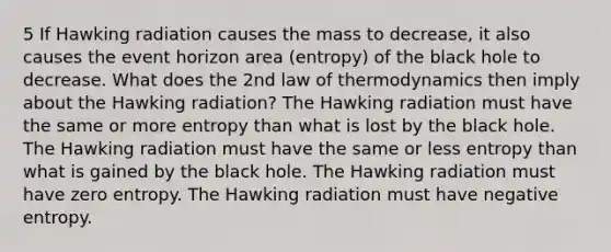 5 If Hawking radiation causes the mass to decrease, it also causes the event horizon area (entropy) of the black hole to decrease. What does the 2nd law of thermodynamics then imply about the Hawking radiation? The Hawking radiation must have the same or more entropy than what is lost by the black hole. The Hawking radiation must have the same or less entropy than what is gained by the black hole. The Hawking radiation must have zero entropy. The Hawking radiation must have negative entropy.