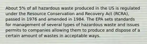 About 5% of all hazardous waste produced in the US is regulated under the Resource Conservation and Recovery Act (RCRA), passed in 1976 and amended in 1984. The EPA sets standards for management of several types of hazardous waste and issues permits to companies allowing them to produce and dispose of a certain amount of wastes in acceptable ways.