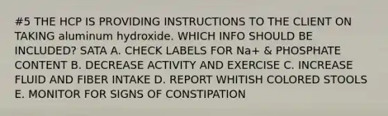 #5 THE HCP IS PROVIDING INSTRUCTIONS TO THE CLIENT ON TAKING aluminum hydroxide. WHICH INFO SHOULD BE INCLUDED? SATA A. CHECK LABELS FOR Na+ & PHOSPHATE CONTENT B. DECREASE ACTIVITY AND EXERCISE C. INCREASE FLUID AND FIBER INTAKE D. REPORT WHITISH COLORED STOOLS E. MONITOR FOR SIGNS OF CONSTIPATION