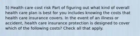 5) Health care cost risk Part of figuring out what kind of overall health care plan is best for you includes knowing the costs that health care insurance covers. In the event of an illness or accident, health care insurance protection is designed to cover which of the following costs? Check all that apply.