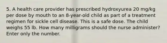 5. A health care provider has prescribed hydroxyurea 20 mg/kg per dose by mouth to an 8-year-old child as part of a treatment regimen for sickle cell disease. This is a safe dose. The child weighs 55 lb. How many milligrams should the nurse administer? Enter only the number.