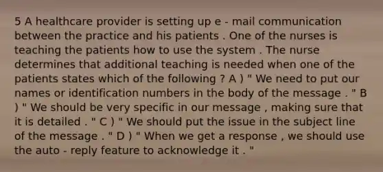 5 A healthcare provider is setting up e - mail communication between the practice and his patients . One of the nurses is teaching the patients how to use the system . The nurse determines that additional teaching is needed when one of the patients states which of the following ? A ) " We need to put our names or identification numbers in the body of the message . " B ) " We should be very specific in our message , making sure that it is detailed . " C ) " We should put the issue in the subject line of the message . " D ) " When we get a response , we should use the auto - reply feature to acknowledge it . "